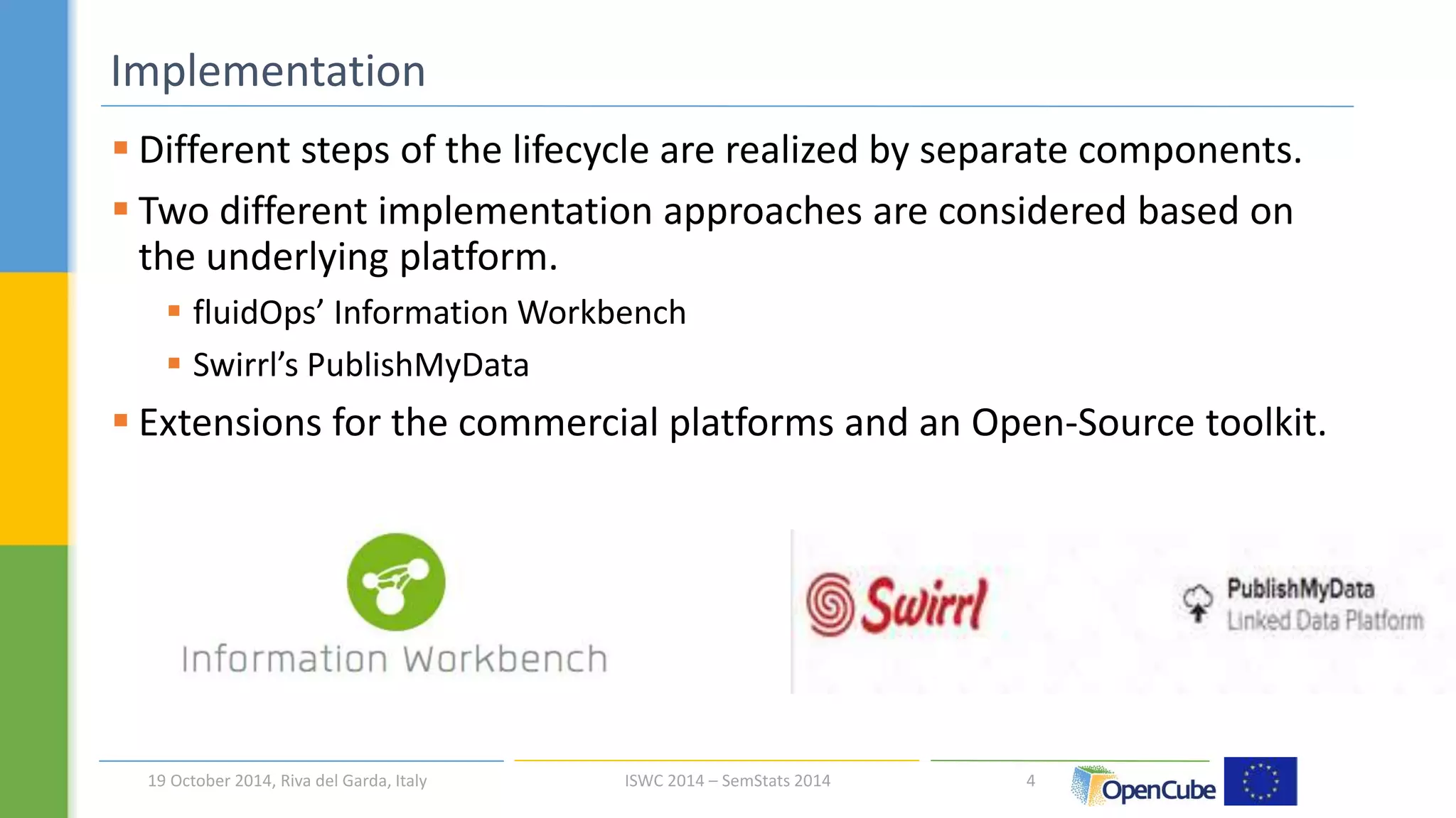  Different steps of the lifecycle are realized by separate components. 
 Two different implementation approaches are considered based on 
the underlying platform. 
 fluidOps’ Information Workbench 
 Swirrl’s PublishMyData 
 Extensions for the commercial platforms and an Open-Source toolkit. 
4 
Implementation 
19 October 2014, Riva del Garda, Italy ISWC 2014 – SemStats 2014 
 