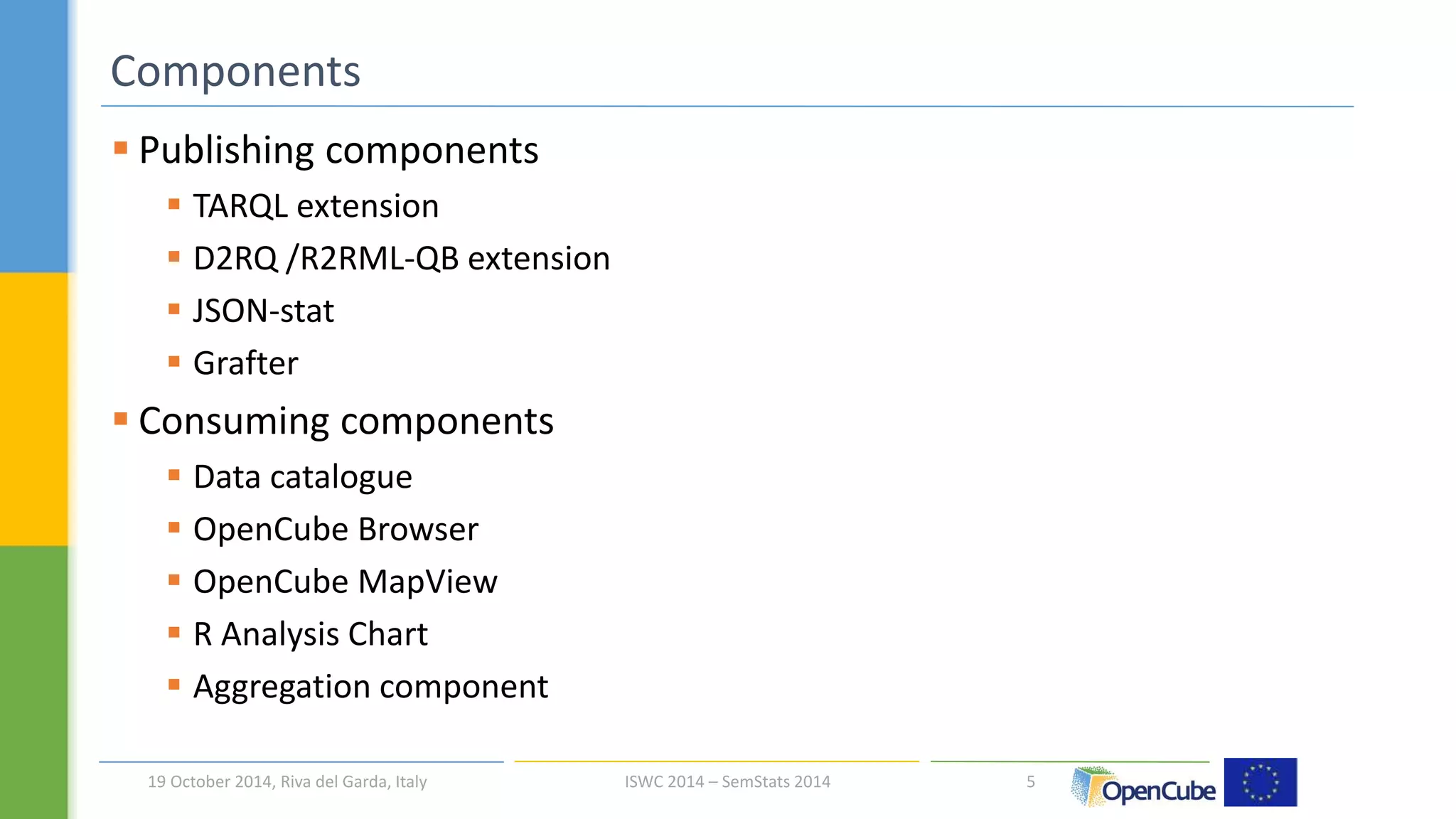  Publishing components 
 TARQL extension 
 D2RQ /R2RML-QB extension 
 JSON-stat 
 Grafter 
 Consuming components 
 Data catalogue 
 OpenCube Browser 
 OpenCube MapView 
 R Analysis Chart 
 Aggregation component 
5 
Components 
19 October 2014, Riva del Garda, Italy ISWC 2014 – SemStats 2014 
 