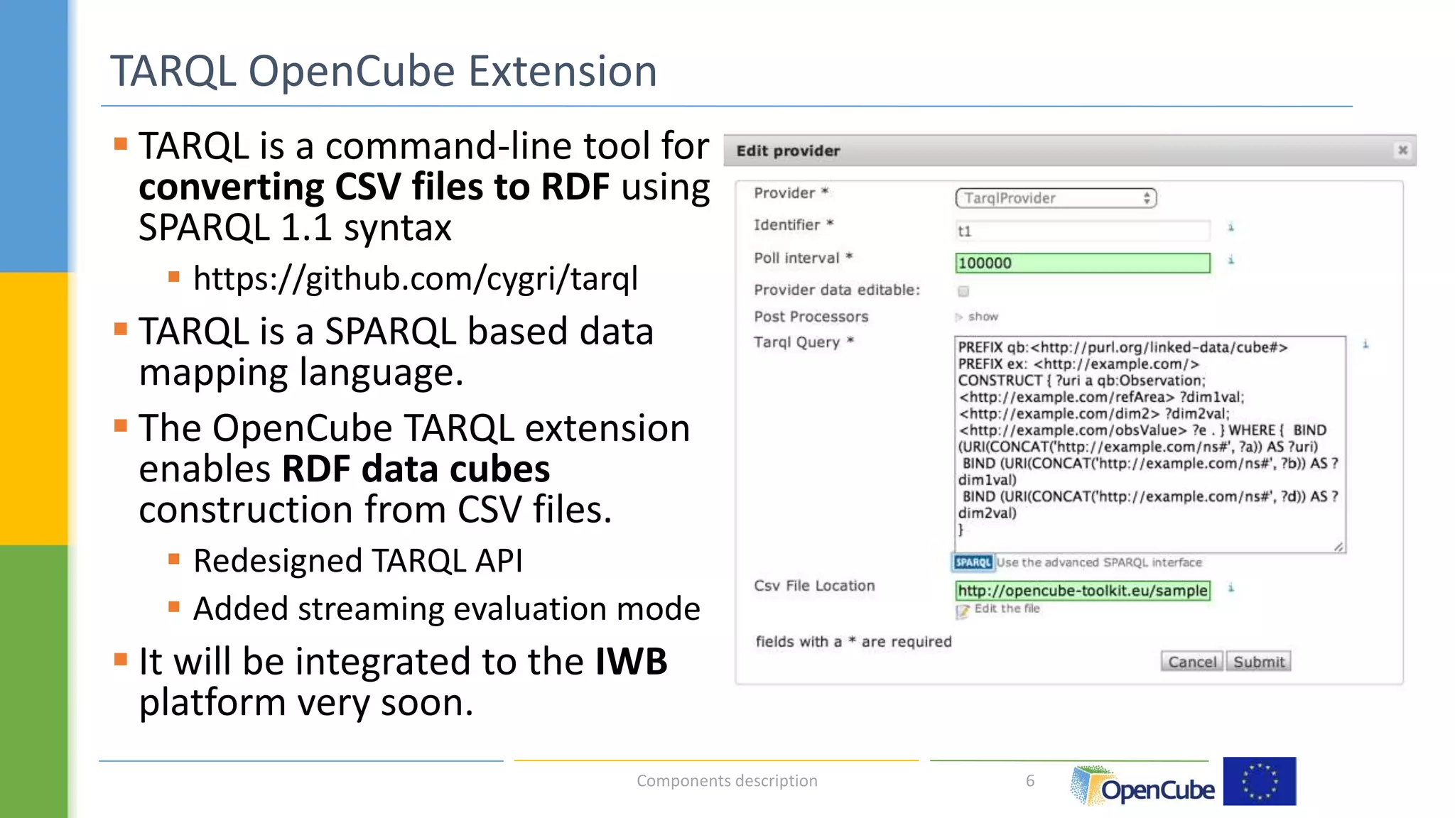  TARQL is a command-line tool for 
converting CSV files to RDF using 
SPARQL 1.1 syntax 
 https://github.com/cygri/tarql 
 TARQL is a SPARQL based data 
mapping language. 
 The OpenCube TARQL extension 
enables RDF data cubes 
construction from CSV files. 
 Redesigned TARQL API 
 Added streaming evaluation mode 
 It will be integrated to the IWB 
platform very soon. 
6 
TARQL OpenCube Extension 
Components description 
	 
 