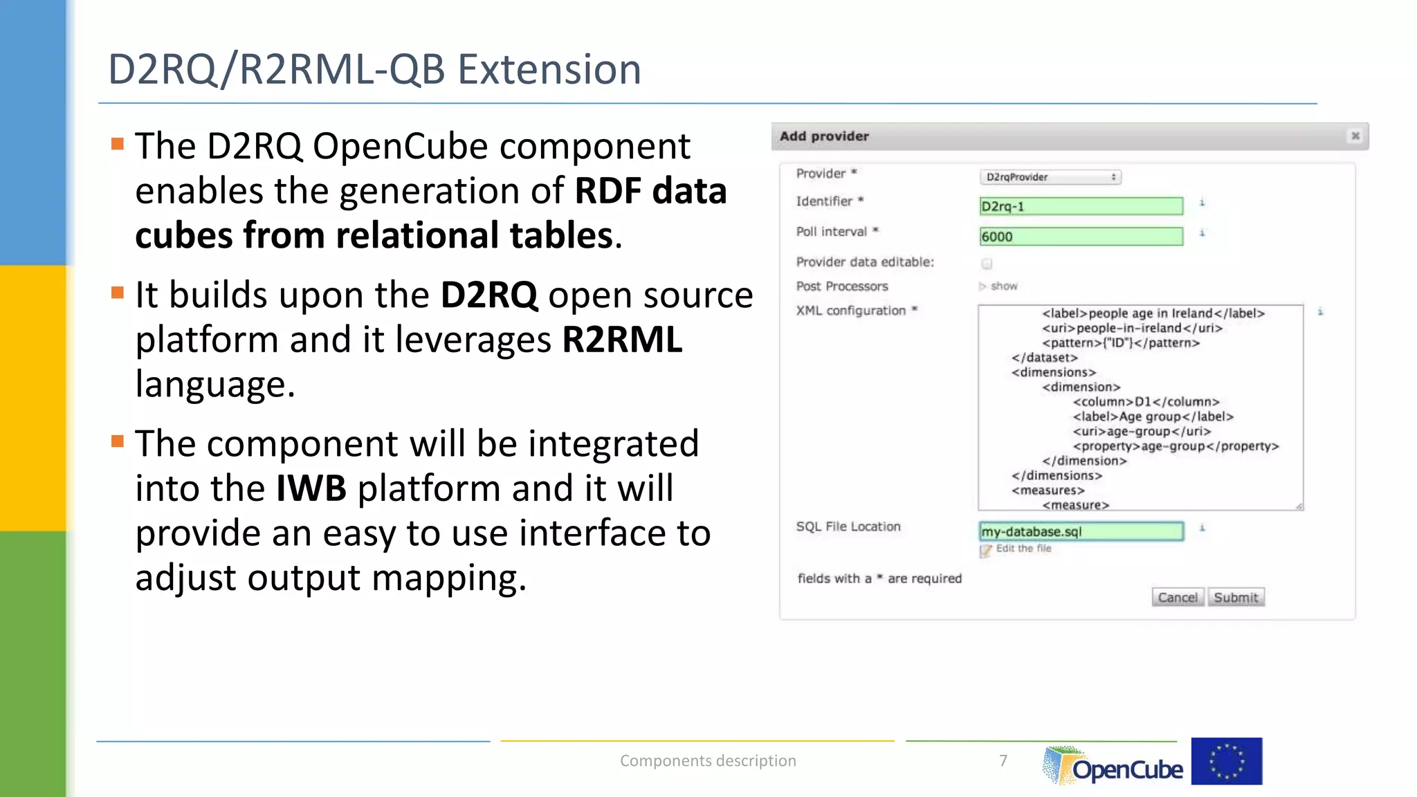  The D2RQ OpenCube component 
enables the generation of RDF data 
cubes from relational tables. 
 It builds upon the D2RQ open source 
platform and it leverages R2RML 
language. 
 The component will be integrated 
into the IWB platform and it will 
provide an easy to use interface to 
adjust output mapping. 
7 
D2RQ/R2RML-QB Extension 
Components description 
	 
 