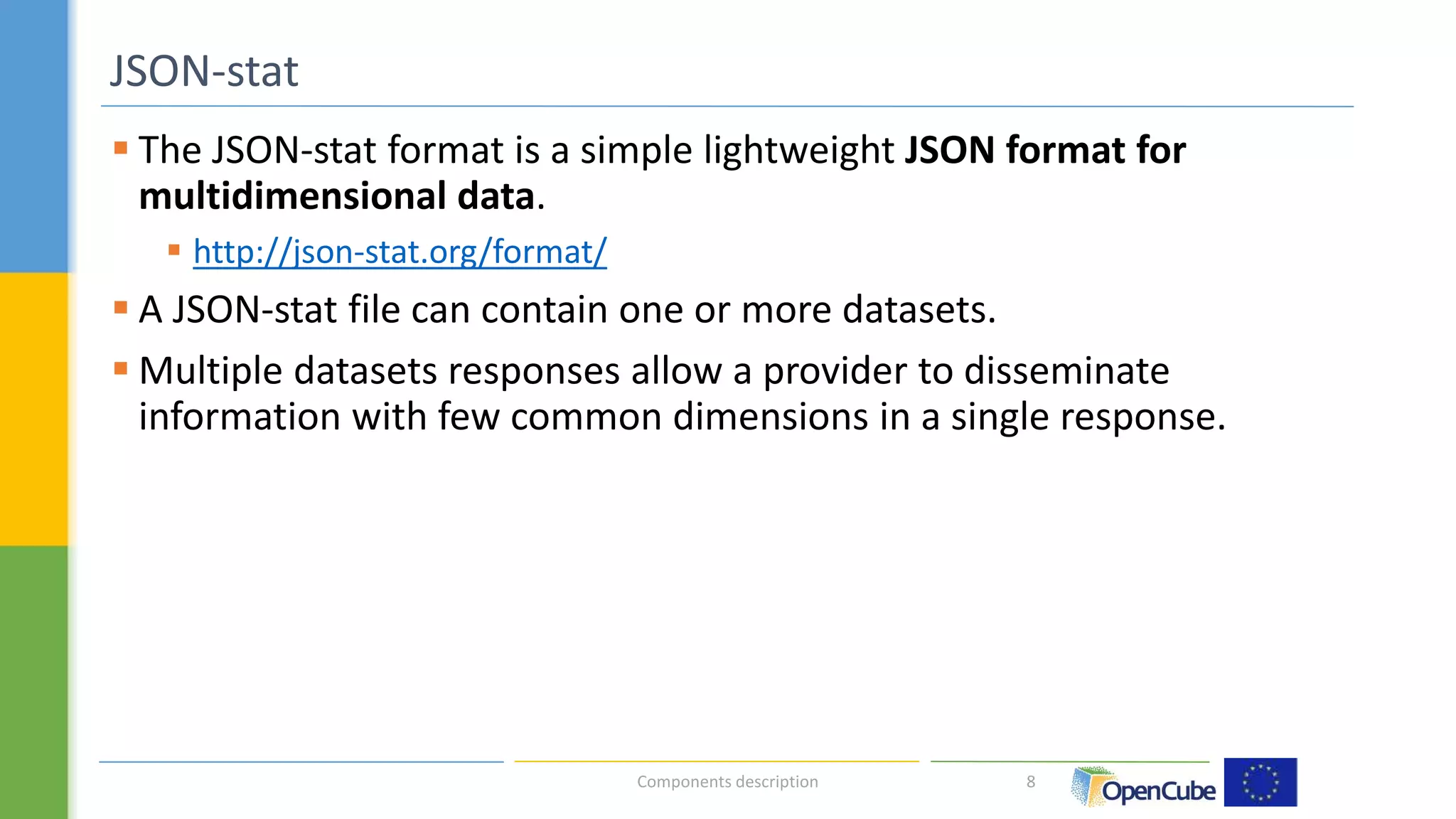  The JSON-stat format is a simple lightweight JSON format for 
multidimensional data. 
 http://json-stat.org/format/ 
 A JSON-stat file can contain one or more datasets. 
 Multiple datasets responses allow a provider to disseminate 
information with few common dimensions in a single response. 
8 
JSON-stat 
Components description 
 