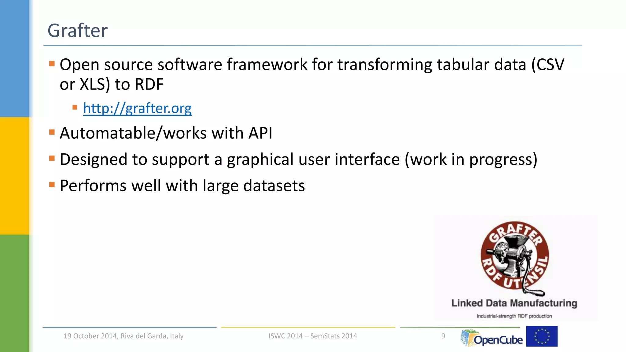  Open source software framework for transforming tabular data (CSV 
or XLS) to RDF 
 http://grafter.org 
 Automatable/works with API 
 Designed to support a graphical user interface (work in progress) 
 Performs well with large datasets 
9 
Grafter 
19 October 2014, Riva del Garda, Italy ISWC 2014 – SemStats 2014 
 