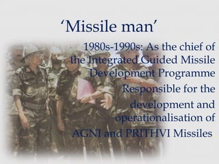 ‘Missile man’
1980s-1990s: As the chief of
the Integrated Guided Missile
Development Programme
Responsible for the
development and
operationalisation of
AGNI and PRITHVI Missiles.
 