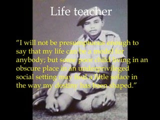 “I will not be presumptuous enough to
say that my life can be a model for
anybody; but some poor child living in an
obscure place in an underprivileged
social setting may find a little solace in
the way my destiny has been shaped.”
Life teacher
 