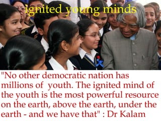 ignited young minds
"No other democratic nation has
millions of youth. The ignited mind of
the youth is the most powerful resource
on the earth, above the earth, under the
earth - and we have that" : Dr Kalam
 