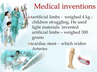 artificial limbs - weighed 4 kg -
children struggling. He used
light materials invented
artificial limbs – weighed 300
grams
cardiac stent - which widen
Arteries
Medical inventions
 