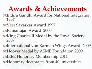 Indira Gandhi Award for National Integration
1997
Veer Savarkar Award 1997
Ramanujan Award 2000
King Charles II Medal by the Royal Society
2007
International von Karman Wings Award 2009
Hoover Medal by ASME Foundation 2009
IEEE Honorary Membership 2011
Honorary doctorates from 40 universities
Awards & Achievements
 