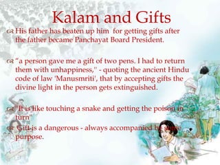  His father has beaten up him for getting gifts after
the father became Panchayat Board President.
 “a person gave me a gift of two pens. I had to return
them with unhappiness,'' - quoting the ancient Hindu
code of law 'Manusmriti', that by accepting gifts the
divine light in the person gets extinguished.
 ''It is like touching a snake and getting the poison in
turn''
 Gift is a dangerous - always accompanied by some
purpose.
Kalam and Gifts
 