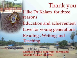 I like Dr Kalam for three
reasons
Education and achievement
Love for young generations
Reading , Writing and
Teaching
Graphics : Nana, Maniyam Selvan and
Ananda Vikatan , internet
Thank you
 