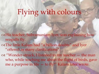 His teacher, Subramaniam Iyer, was explaining how
seagulls fly.
The little Kalam had “a billion doubts” and Iyer
“offered as many clarifications”.
 “Wonder-struck, I listened to my teacher — the man
who, while teaching me about the flight of birds, gave
me a purpose in life — to fly!” Kalam later wrote.
Flying with colours
 