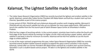 Kalamsat, The Lightest Satellite made by Student
• The Indian Space Research Organization (ISRO) has recently launched the lightest and smallest satellite in the
world, Kalamsat, named after Indian former President APJ Abdul Kalam and built by a student start-up from
Chennai, Spacekidz as part of the science project.
• A new variant of PSLV- PSLVC44 will carry Kalamsat along with another earth imaging satellite, Microsat-R.
PSLVC44 will not only launch satellite but also act as a booster for more space experiments. ISRO wants to
launch the satellite from the first launch pad of Satish Dhawan Space Centre at Sriharikota in Andhra
Pradesh.
• PSLV has four-stages of launching vehicle. In the current project, scientists have tried to utilize the fourth and
final stage of the launch vehicle by moving it to higher circular orbit and joining a power system, which will
stabilize it and keep it alive for minimum six months. Kalamsat will be that first satellite to use the fourth
stage as orbital platform
• In one of the major outreach programmes this year, Indian Space Research Organization (ISRO) has recently
launched several student related research projects to expand the space science activities in the country.
Kalamsat, named after our former President APJ Abdul Kalam and built by a student start-up from Chennai,
Spacekidz is such a student based science project. Till date it is the lightest and smallest satellite in the
world.
 