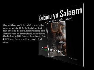 Kalamu ya Salaam, born 24 March 1947, is a poet, author,
and teacher from the 9th Ward of New Orleans. A wellknown activist and social critic, Salaam has spoken out on
a number of racial and human rights issues. For years he
did radio shows on WWOZ. Salaam is the co-founder of the
NOMMO Literary Society, a weekly workshop for Black
writers.

 