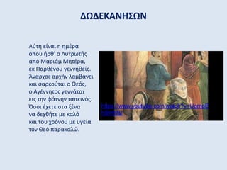 ΔΩΔΕΚΑΝΗΣΩΝ
Aύτη είναι η ημέρα
όπου ήρθ’ ο Λυτρωτής
από Μαριάμ Μητέρα,
εκ Παρθένου γεννηθείς.
Άναρχος αρχήν λαμβάνει
και σαρκούται ο Θεός,
ο Αγέννητος γεννάται
εις την φάτνην ταπεινός.
Όσοι έχετε στα ξένα
να δεχθήτε με καλό
και του χρόνου με υγεία
τον Θεό παρακαλώ.
https://www.youtube.com/watch?v=UqmpE
hSIHMU
 