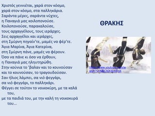 ΘΡΑΚΗΣ
Χριστός γεννιέται, χαρά στον κόσμο,
χαρά στον κόσμο, στα παλληκάρια.
Σαράντα μέρες, σαράντα νύχτες,
η Παναγιά μας κοιλοπονούσε.
Κοιλοπονούσε, παρακαλούσε,
τους αρχαγγέλους, τους ιεράρχες.
Σεις αρχαγγέλοι και ιεράρχες,
στη Σμύρνη πηγαίν’τε, μαμές να φέρ’τε.
Άγια Μαρίνα, Άγια Κατερίνα,
στη Σμύρνη πάνε, μαμές να φέρουν.
Όσο να πάνε κι όσο να έρθουν,
η Παναγιά μας ηληυτηρώθη.
Στην κούνια το ’βαλαν και το κουνούσαν
και το κουνούσαν, το τραγουδούσαν.
Σαν ήλιος λάμπει, σα νιό φεγγάρι,
σα νιό φεγγάρι, το παλληκάρι.
Φέγγει σε τούτον το νοικοκύρη, με τα καλά
του,
με τα παιδιά του, με την καλή τη νοικοκυρά
του...
https://www.youtube.com/w
atch?v=NBCNXi9mWz4
 