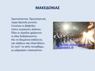 ΜΑΚΕΔΟΝΙΑΣ
Χριστούγεννα, Πρωτούγεννα,
τώρα Χριστός γιννιέτι.
Γιννιέται κι βαφτίζιτι
στους ουρανούς απάνου.
Όλοι οι Αγγέλοι χαίρουντι
κι όλοι δοξολογιούντι.
Και τα δαιμόνια σκάζουνε,
και σκάζουν και πλαντάζουν.
Σε τούτ’ το σπίτι πούρθαμε,
μι μάρμαρου στρουμένου
https://www.youtube.com/watch?
v=p5JwenK8-38
 