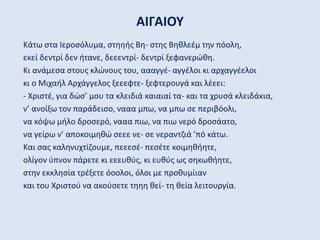 ΑΙΓΑΙΟΥ
Κάτω στα Ιεροσόλυμα, στηηής Βη- στης Βηθλεέμ την πόολη,
εκεί δεντρί δεν ήτανε, δεεεντρί- δεντρί ξεφανερώθη.
Κι ανάμεσα στους κλώνους του, αααγγέ- αγγέλοι κι αρχαγγέελοι
κι ο Μιχαήλ Αρχάγγελος ξεεεφτε- ξεφτερουγά και λέεει:
- Χριστέ, για δώσ’ μου τα κλειδιά καιαιαί τα- και τα χρυσά κλειδάκια,
ν’ ανοίξω τον παράδεισο, νααα μπω, να μπω σε περιβόολι,
να κόψω μήλο δροσερό, νααα πιω, να πιω νερό δροσάατο,
να γείρω ν’ αποκοιμηθώ σεεε νε- σε νεραντζιά ’πό κάτω.
Και σας καληνυχτίζουμε, πεεεσέ- πεσέτε κοιμηθήητε,
ολίγον ύπνον πάρετε κι εεευθύς, κι ευθύς ως σηκωθήητε,
στην εκκλησία τρέξετε όοολοι, όλοι με προθυμίιαν
και του Χριστού να ακούσετε τηηη θεί- τη θεία λειτουργία.
 