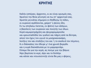 ΚΡΗΤΗΣ
Καλήν εσπέραν, άρχοντες, κι αν είναι ορισμός σας,
Χριστού την θεία γέννηση να πω στ’ αρχοντικό σας.
Χριστός γεννάται σήμερον εν Βηθλεέμ τη πόλει,
οι ουρανοί αγάλλονται, χαίρετ’ η φύσις όλη.
Εν τω σπηλαίω τίκτεται, εν φάτνη των αλόγων,
ο βασιλεύς των ουρανών και ποιητής των όλων.
Κερά καμαροτράχηλη και φεγγαρομαγούλα
και κρουσταλλίδα του γιαλού και πάχνη από τα δέντρα,
απού τον έχεις τον υγυιό το μοσχοκανακάρη,
λούζεις τον και στολίζεις τον και ’ς το σκολειό τον πέμπεις.
Κι ο δάσκαλος τον έδειρε μ’ ένα χρυσό βεργάλι
και η κυρά δασκάλισσα με το μαργαριτάρι.
Είπαμε δα για την κερά, ας πούμε για την βάγια:
Άψε βαγίτσα το κερί, άψε και το διπλέρι
και κάτσε και ντουσούντιζε είντα θα μας ε-φέρεις,
 