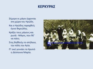 ΚΕΡΚΥΡΑΣ
Σήμερο οι μάγοι έρχονται
στη χώρα του Ηρώδη.
Και ο Ηρώδης ταραχθείς
έγινε θηριώδης.
Κράζει τους μάγους και
ρωτά: -Μάγοι, που θέ’
να πάτε;
Στης Βηθλεέμ το σπήλαιο,
την πόλη την Αγία.
Π’ εκεί γεννάει το Χριστό
η Δέσποινα Μαρία.
https://www.youtube.com/watch?v=mV9lcCC
7Cy4
 