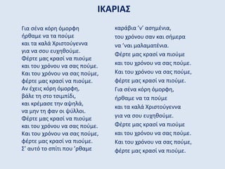 ΙΚΑΡΙΑΣ
Για σένα κόρη όμορφη
ήρθαμε να τα πούμε
και τα καλά Χριστούγεννα
για να σου ευχηθούμε.
Φέρτε μας κρασί να πιούμε
και του χρόνου να σας πούμε.
Και του χρόνου να σας πούμε,
φέρτε μας κρασί να πιούμε.
Αν έχεις κόρη όμορφη,
βάλε τη στο τσιμπίδι,
και κρέμασε την αψηλά,
να μην τη φαν οι ψύλλοι.
Φέρτε μας κρασί να πιούμε
και του χρόνου να σας πούμε.
Και του χρόνου να σας πούμε,
φέρτε μας κρασί να πιούμε.
Σ’ αυτό το σπίτι που ’ρθαμε
καράβια ’ν’ ασημένια,
του χρόνου σαν και σήμερα
να ’ναι μαλαματένια.
Φέρτε μας κρασί να πιούμε
και του χρόνου να σας πούμε.
Και του χρόνου να σας πούμε,
φέρτε μας κρασί να πιούμε.
Για σένα κόρη όμορφη,
ήρθαμε να τα πούμε
και τα καλά Χριστούγεννα
για να σου ευχηθούμε.
Φέρτε μας κρασί να πιούμε
και του χρόνου να σας πούμε.
Και του χρόνου να σας πούμε,
φέρτε μας κρασί να πιούμε.
 