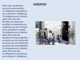 ΗΠΕΙΡΟΥΕλάτε εδώ, γειτόνισσες
και εσείς γειτονοπούλες,
τα σπάργανα να φτιάξουμε
και το Χριστό ν’ αλλάξουμε.
Τα σπάργανα για το Χριστό,
ελάτε όλες σας εδώ.
Να πάμε να γυρίσουμε
και βάγια να σκορπίσουμε,
να βρούμε και την Παναγιά,
οπού μας φέρνει τη χαρά.
Τα σπάργανα για το Χριστό,
ελάτε όλες σας εδώ.
Κοιμάται στα τριαντάφυλλα,
γεννιέται μες στα λούλουδα,
γεννιέται μες στα λούλουδα,
κοιμάται στα τριαντάφυλλα.
Τα σπάργανα για το Χριστό,
ελάτε όλες σας εδώ,
τα σπάργανα να φτιάξουμε
και το Χριστό ν’ αλλάξουμε
.
https://www.youtube.com/watch?v=vlzqCNsqR5g
 