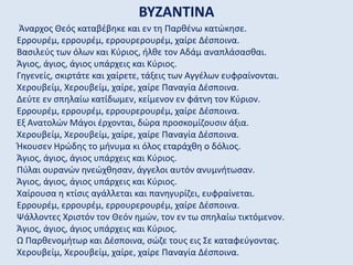 ΒΥΖΑΝΤΙΝΑ
Άναρχος Θεός καταβέβηκε και εν τη Παρθένω κατώκησε.
Ερρουρέμ, ερρουρέμ, ερρουρερουρέμ, χαίρε Δέσποινα.
Βασιλεύς των όλων και Κύριος, ήλθε τον Αδάμ αναπλάσασθαι.
Άγιος, άγιος, άγιος υπάρχεις και Κύριος.
Γηγενείς, σκιρτάτε και χαίρετε, τάξεις των Αγγέλων ευφραίνονται.
Χερουβείμ, Χερουβείμ, χαίρε, χαίρε Παναγία Δέσποινα.
Δεύτε εν σπηλαίω κατίδωμεν, κείμενον εν φάτνη τον Κύριον.
Ερρουρέμ, ερρουρέμ, ερρουρερουρέμ, χαίρε Δέσποινα.
Εξ Ανατολών Μάγοι έρχονται, δώρα προσκομίζουσιν άξια.
Χερουβείμ, Χερουβείμ, χαίρε, χαίρε Παναγία Δέσποινα.
Ήκουσεν Ηρώδης το μήνυμα κι όλος εταράχθη ο δόλιος.
Άγιος, άγιος, άγιος υπάρχεις και Κύριος.
Πύλαι ουρανών ηνεώχθησαν, άγγελοι αυτόν ανυμνήτωσαν.
Άγιος, άγιος, άγιος υπάρχεις και Κύριος.
Χαίρουσα η κτίσις αγάλλεται και πανηγυρίζει, ευφραίνεται.
Ερρουρέμ, ερρουρέμ, ερρουρερουρέμ, χαίρε Δέσποινα.
Ψάλλοντες Χριστόν τον Θεόν ημών, τον εν τω σπηλαίω τικτόμενον.
Άγιος, άγιος, άγιος υπάρχεις και Κύριος.
Ω Παρθενομήτωρ και Δέσποινα, σώζε τους εις Σε καταφεύγοντας.
Χερουβείμ, Χερουβείμ, χαίρε, χαίρε Παναγία Δέσποινα.
 