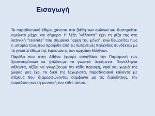 Το παραδοσιακό έθιμο, χάνεται στα βάθη των αιώνων και διατηρείται
αμείωτο μέχρι και σήμερα. Η λέξη "κάλαντα" έχει τη ρίζα της στη
λατινική "calenda" που σημαίνει "αρχή του μήνα", ενώ θεωρείται πως
η ιστορία τους που προήλθε από τις Βυζαντινές Καλένδες συνδέεται με
το γνωστό έθιμο της Ειρεσιώνης των αρχαίων Ελλήνων.
Παρόλο που στην Αθήνα έχουμε συνηθίσει την Παραμονή των
Χριστουγέννων να ψάλλουμε τα γνωστά -λεγόμενα- Πανελλήνια
κάλαντα, αξίζει να γνωρίζουμε ότι κάθε περιοχή, νησί και χωριό της
χώρας μας έχει τα δικά της ξεχωριστά, παραδοσιακά κάλαντα με
στίχους που διαμορφώνονται σύμφωνα με τις διαλέκτους, την
παράδοση και τη μουσική του κάθε τόπου.
Εισαγωγή
 