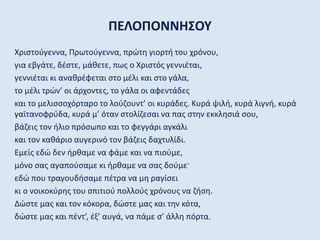 ΠΕΛΟΠΟΝΝΗΣΟΥ
Χριστούγεννα, Πρωτούγεννα, πρώτη γιορτή του χρόνου,
για εβγάτε, δέστε, μάθετε, πως ο Χριστός γεννιέται,
γεννιέται κι αναθρέφεται στο μέλι και στο γάλα,
το μέλι τρών’ οι άρχοντες, το γάλα οι αφεντάδες
και το μελισσοχόρταρο το λούζουντ’ οι κυράδες. Κυρά ψιλή, κυρά λιγνή, κυρά
γαϊτανοφρύδα, κυρά μ’ όταν στολίζεσαι να πας στην εκκλησιά σου,
βάζεις τον ήλιο πρόσωπο και το φεγγάρι αγκάλι
και τον καθάριο αυγερινό τον βάζεις δαχτυλίδι.
Εμείς εδώ δεν ήρθαμε να φάμε και να πιούμε,
μόνο σας αγαπούσαμε κι ήρθαμε να σας δούμε·
εδώ που τραγουδήσαμε πέτρα να μη ραγίσει
κι ο νοικοκύρης του σπιτιού πολλούς χρόνους να ζήση.
Δώστε μας και τον κόκορα, δώστε μας και την κότα,
δώστε μας και πέντ’, έξ’ αυγά, να πάμε σ’ άλλη πόρτα.
 