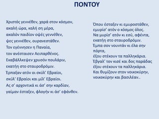 ΠΟΝΤΟΥ
Χριστός γεννέθεν, χαρά στον κόσμον,
ακαλή ώρα, καλή ση μέρα,
ακαλόν παιδίον οψές γεννέθεν,
ψες γεννέθεν, ουρανεστάθεν.
Τον εγέννησεν η Παναία,
τον ανέσταισεν Αειπαρθένος.
Εκαβάλλκεψεν χρυσόν πουλάριν,
εκατήη στο σταυροδρόμιν.
Έρπαξαν ατόν οι σκύλ’ Εβραίοι,
σκύλ’ Εβραίοι και μίλ’ Εβραίοι.
Ας σ’ αρχοντικά κι άσ’ σην καρδίαν,
γαίμαν έσταξεν, φλογήν κι άσ’ εφάνθεν.
Όπου έσταξεν κι εμυροστάθεν,
εμυρίσ’ ατόν ο κόσμος όλος.
Να μυρίσ’ ατόν κι εσύ, αφέντα,
εκατήη στο σταυροδρόμιν.
Έμπα σον νουντάν κι έλα σην
πόρτα,
έξου στέκουν τα παλληκάρια.
Έβγαλ’ τον κισέ και δος παράδας
έξου στέκουν τα παλληκάρια.
Και θυμίζουν στον νοικοκύρην,
νοικοκύρην και βασιλέαν..
 