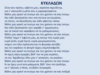 ΚΥΚΛΑΔΩΝ
Σένα σου πρέπει, αφέντη μου, καρέκλα καρυδένια,
για ν’ ακουμπά η μέση σου η μαργαριταρένια.
Βάλτε μας κρασί να πιούμε και του χρόνου να σας πούμε.
Και πάλι ξαναπρέπει σου στα πεύκια να κοιμάσαι,
να πίνεις, να δροσίζεσαι και πάλι αφέντης νάσαι.
Βάλτε μας κρασί να πιούμε και του χρόνου να σας πούμε.
Και πάλι ξαναπρέπει σου καράβι ν’ αρματώσεις
και τα πανιά του καραβιού να τα μαλαματώσεις.
Βάλτε μας κρασί να πιούμε και του χρόνου να σας πούμε.
Πολλά ’παμε τ’ αφέντη μας, ας πούμε τση κυράς μας·
κυρά ψιλή, κυρά λιγνή, κυρά μαυροματούσα,
πώχεις τον ήλιο πρόσωπο και το φεγγάρι αστήθη
και του κοράκου το φτερό τώχεις καμπανοφρύδι.
Βάλτε μας κρασί να πιούμε και του χρόνου να σας πούμε.
Αν έχεις κόρη έμορφη, βάλ’ την να μας κεράσει,
να της ’φχηθούμε όλοι μας ν’ ασπρίσει, να γεράσει.
Βάλτε μας κρασί να πιούμε και του χρόνου να σας πούμε.
Κι αν έχεις γυιό στα γράμματα, βάλ’ τόνε στο ψαλτήρι,
να τ’ αξιώσει ο Θεός, να βάλει πετραχήλι.
Βάλτε μας κρασί να πιούμε και του χρόνου να σας πούμε
 