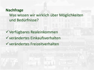 Nachfrage
Was wissen wir wirklich über Möglichkeiten
und Bedürfnisse?
Verfügbares Realeinkommen
verändertes Einkaufsverhalten
verändertes Freizeitverhalten
 