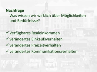 Nachfrage
Was wissen wir wirklich über Möglichkeiten
und Bedürfnisse?
Verfügbares Realeinkommen
verändertes Einkaufsverhalten
verändertes Freizeitverhalten
verändertes Kommunikationsverhalten
 