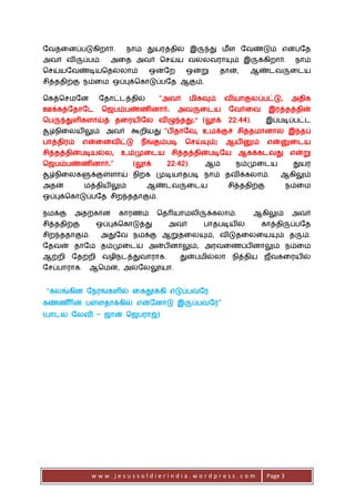 w w w . j e s u s s o l d i e r i n d i a . w o r d p r e s s . c o m Page 3
நவதடனப்படுகிறார். ோம் துயரத்தில் இருந்து மீள நவண்டும் என்பநத
அவர் விருப்பம். அடத அவர் செய்ய வல்லவராயும் இருக்கிறார். ோம்
செய்யநவண்டியசதல்லாம் ஒன்நற ஒன்று தான், ஆண்ைவருடைய
ெித்ததிற்கு ேம்டம ஒப்புக்சகாடுப்பநத ஆகும்.
சகத்செமநன நதாட்ைத்தில் “அவர் மிகவும் வியாகுலப்பட்டு, அதிக
ஊக்கத்நதாநை செபம்பண்ணினார். அவருடைய நவர்டவ இரத்தத்தின்
சபருந்துளிகளாய்த் தடரயிநல விழுந்தது.” (லூக் 22:44). இப்படிப்பட்ை
சூழ்ேிடலயிலும் அவர் கூறியது“பிதாநவ, உமக்குச் ெித்தமானால் இந்தப்
பாத்திரம் என்டனவிட்டு ேீங்கும்படி செய்யும்; ஆயினும் என்னுடைய
ெித்தத்தின்படியல்ல, உம்முடைய ெித்தத்தின்படிநய ஆகக்கைவது என்று
செபம்பண்ணினார்.” (லூக் 22:42). ஆம் ேம்முடைய துயர
சூழ்ேிடலகளுக்குள்ளாய் ேிற்க முடியாதபடி ோம் தவிக்கலாம். ஆகிலும்
அதன் மத்தியிலும் ஆண்ைவருடைய ெித்ததிற்கு ேம்டம
ஒப்புக்சகாடுப்பநத ெிறந்ததாகும்.
ேமக்கு அதற்கான காரணம் சதரியாமலிருக்கலாம். ஆகிலும் அவர்
ெித்ததிற்கு ஒப்புக்சகாடுத்து அவர் பாதபடியில் காத்திருப்பநத
ெிறந்ததாகும். அதுநவ ேமக்கு ஆறுதடலயும், விடுதடலடயயும் தரும்.
நதவன் தாநம தம்முடைய அன்பினாலும், அரவடணப்பினாலும் ேம்டம
ஆற்றி நதற்றி வழிேைத்துவாராக. துன்பமில்லா ேித்திய ெீவகடரயில்
நெப்பாராக. ஆசமன், அல்நலலூயா.
“கலங்கின நேரங்களில் டகதூக்கி எடுப்பவநர
கண்ண ீரின் பள்ளதாக்கில் என்நனாடு இருப்பவநர”
(பாைல் நலவி – ொன் செபராஜ்)
 