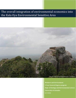 Business and Environment
4 Year General Degree program
Dept. of Zoology and Environmental science
University of Colombo
8/17/2018
The overall integration of environmental economics into
the Kala Oya Environmental Sensitive Area
The peak of the Manawe Kanda Mountain in IpalogamaThe peak of the Manawe Kanda Mountain in Ipalogama
 
