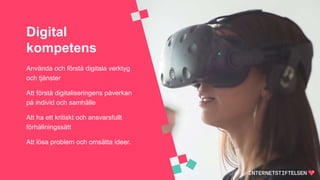Digital
kompetens
Använda och förstå digitala verktyg
och tjänster
Att förstå digitaliseringens påverkan
på individ och samhälle
Att ha ett kritiskt och ansvarsfullt
förhållningssätt
Att lösa problem och omsätta ideer.
 