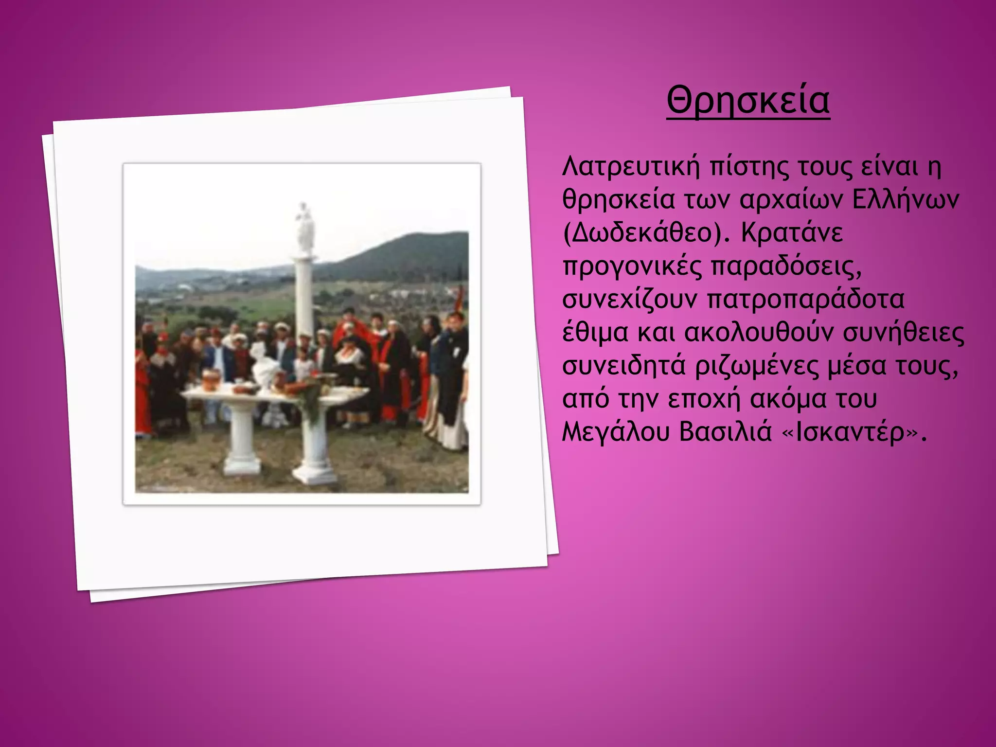 Θρησκεία
Λατρευτική πίστης τους είναι η
θρησκεία των αρχαίων Ελλήνων
(Δωδεκάθεο). Κρατάνε
προγονικές παραδόσεις,
συνεχίζουν πατροπαράδοτα
έθιμα και ακολουθούν συνήθειες
συνειδητά ριζωμένες μέσα τους,
από την εποχή ακόμα του
Μεγάλου Βασιλιά «Ισκαντέρ».
 