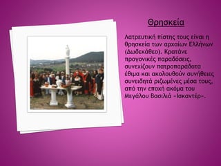 Θρησκεία
Λατρευτική πίστης τους είναι η
θρησκεία των αρχαίων Ελλήνων
(Δωδεκάθεο). Κρατάνε
προγονικές παραδόσεις,
συνεχίζουν πατροπαράδοτα
έθιμα και ακολουθούν συνήθειες
συνειδητά ριζωμένες μέσα τους,
από την εποχή ακόμα του
Μεγάλου Βασιλιά «Ισκαντέρ».
 