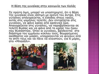 Η θέση της γυναίκας στην κοινωνία των Καλάς
Σε πρώτη όψη, μπορεί να υποστηριχτεί, ότι η θέση
της γυναίκας είναι ισότιμη με εκείνη του άντρα. Στις
γυναίκες απαγορεύεται, η είσοδος στους ναούς,
εκτός στις γαμήλιες τελετές. Δεν επιτρέπεται στις
γυναίκες, να φάνε κρέας από αρσενικό ζώο.
Απαγορεύεται στις γυναίκες, να παραβρίσκονται σε
τελετή θυσίας και να φάνε από το κρέας του ζώου
που θυσιάστηκε. Όταν οι γυναίκες, βρίσκονται στο
διάστημα του εμμήνου κύκλου τους, θεωρούμενες
ακάθαρτες και μιαρές, υποχρεούνται να φύγουν από
το σπίτι τους και να πάνε να κλειστούν, για 6 μέρες,
στο «Μπασάλι».
 