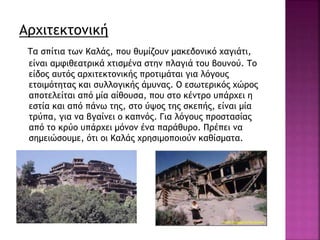 Αρχιτεκτονική
Τα σπίτια των Καλάς, που θυμίζουν μακεδονικό χαγιάτι,
είναι αμφιθεατρικά χτισμένα στην πλαγιά του βουνού. Το
είδος αυτός αρχιτεκτονικής προτιμάται για λόγους
ετοιμότητας και συλλογικής άμυνας. Ο εσωτερικός χώρος
αποτελείται από μία αίθουσα, που στο κέντρο υπάρχει η
εστία και από πάνω της, στο ύψος της σκεπής, είναι μία
τρύπα, για να βγαίνει ο καπνός. Για λόγους προστασίας
από το κρύο υπάρχει μόνον ένα παράθυρο. Πρέπει να
σημειώσουμε, ότι οι Καλάς χρησιμοποιούν καθίσματα.
 