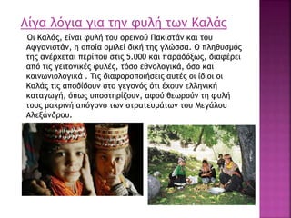Λίγα λόγια για την φυλή των Καλάς
Οι Καλάς, είναι φυλή του ορεινού Πακιστάν και του
Αφγανιστάν, η οποία ομιλεί δική της γλώσσα. Ο πληθυσμός
της ανέρχεται περίπου στις 5.000 και παραδόξως, διαφέρει
από τις γειτονικές φυλές, τόσο εθνολογικά, όσο και
κοινωνιολογικά . Τις διαφοροποιήσεις αυτές οι ίδιοι οι
Καλάς τις αποδίδουν στο γεγονός ότι έχουν ελληνική
καταγωγή, όπως υποστηρίζουν, αφού θεωρούν τη φυλή
τους μακρινή απόγονο των στρατευμάτων του Μεγάλου
Αλεξάνδρου.
 