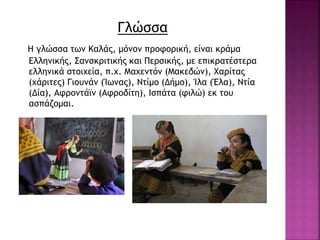 Γλώσσα
Η γλώσσα των Καλάς, μόνον προφορική, είναι κράμα
Ελληνικής, Σανσκριτικής και Περσικής, με επικρατέστερα
ελληνικά στοιχεία, π.χ. Μαχεντόν (Μακεδών), Χαρίτας
(χάριτες) Γιουνάν (Ίωνας), Ντίμο (Δήμο), Ίλα (Έλα), Ντία
(Δία), Αφροντάϊν (Αφροδίτη), Ισπάτα (φιλώ) εκ του
ασπάζομαι.
 