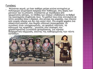 Γυναίκες
Ντύνονται σεμνά, με έναν ποδήρη μαύρο χιτώνα κεντημένο με
πολύχρωμα γεωμετρικά σχήματα στον ποδόγυρο, στις άκρες των
μανικιών και το μπούστο. Στολίζονται με περιδέραια από
χρωματιστές χάντρες, το πλήθος των οποίων υποδηλώνει το βαθμό
της οικονομικής επιφάνειάς τους. Τα μαλλιά τους είναι χτενισμένα σε
πέντε κοτσίδες όπου η βασική, στο κέντρο της κεφαλής, έχει πλεχτεί
από νεαρής ηλικίας και δεν έχει κοπεί ποτέ. Στο κεφάλι φοράνε ένα
ολοκέντητο καπέλο ,που θυμίζει ελληνική περικεφαλαία. Οι
γυναίκες είναι υποχρεωμένες, να φοράνε πάντοτε, το
κάλυμμα της κεφαλής , γεγονός που ατροφεί την
χαρακτηριστική γυναικεία φιλαρέσκεια, για κάποια
διαφορετική κόμμωση, εκείνης της καθιερωμένης των πέντε
κοτσίδων.
 