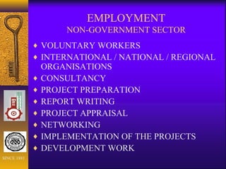 EMPLOYMENT
NON-GOVERNMENT SECTOR
♦ VOLUNTARY WORKERS
♦ INTERNATIONAL / NATIONAL / REGIONAL
ORGANISATIONS
♦ CONSULTANCY
♦ PROJECT PREPARATION
♦ REPORT WRITING
♦ PROJECT APPRAISAL
♦ NETWORKING
♦ IMPLEMENTATION OF THE PROJECTS
♦ DEVELOPMENT WORK
SINCE 1881
 