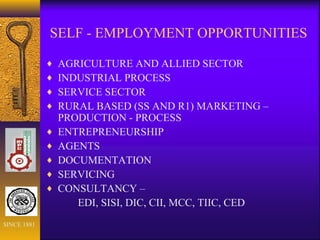 SELF - EMPLOYMENT OPPORTUNITIES
♦ AGRICULTURE AND ALLIED SECTOR
♦ INDUSTRIAL PROCESS
♦ SERVICE SECTOR
♦ RURAL BASED (SS AND R1) MARKETING –
PRODUCTION - PROCESS
♦ ENTREPRENEURSHIP
♦ AGENTS
♦ DOCUMENTATION
♦ SERVICING
♦ CONSULTANCY –
EDI, SISI, DIC, CII, MCC, TIIC, CED
SINCE 1881
 