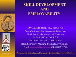 SKILL DEVELOPMENT
AND
EMPLOYABILITY
Dr.C.Muthuraja, M.A, M.Phil, PhD
Dean, Curriculum Development and Research &
Head, Research Department of Economics
THE AMERICAN COLLEGE
MADURAI – 625 002, TAMILNADU
(Hon Secretary, Madurai Productivity Council)
Email: cmuthuraja@gmail.com (M-094863 73765)
(Presented @ Kalasalingam University, Krishnan Kovil on 05.03.2016)SINCE 1881
 