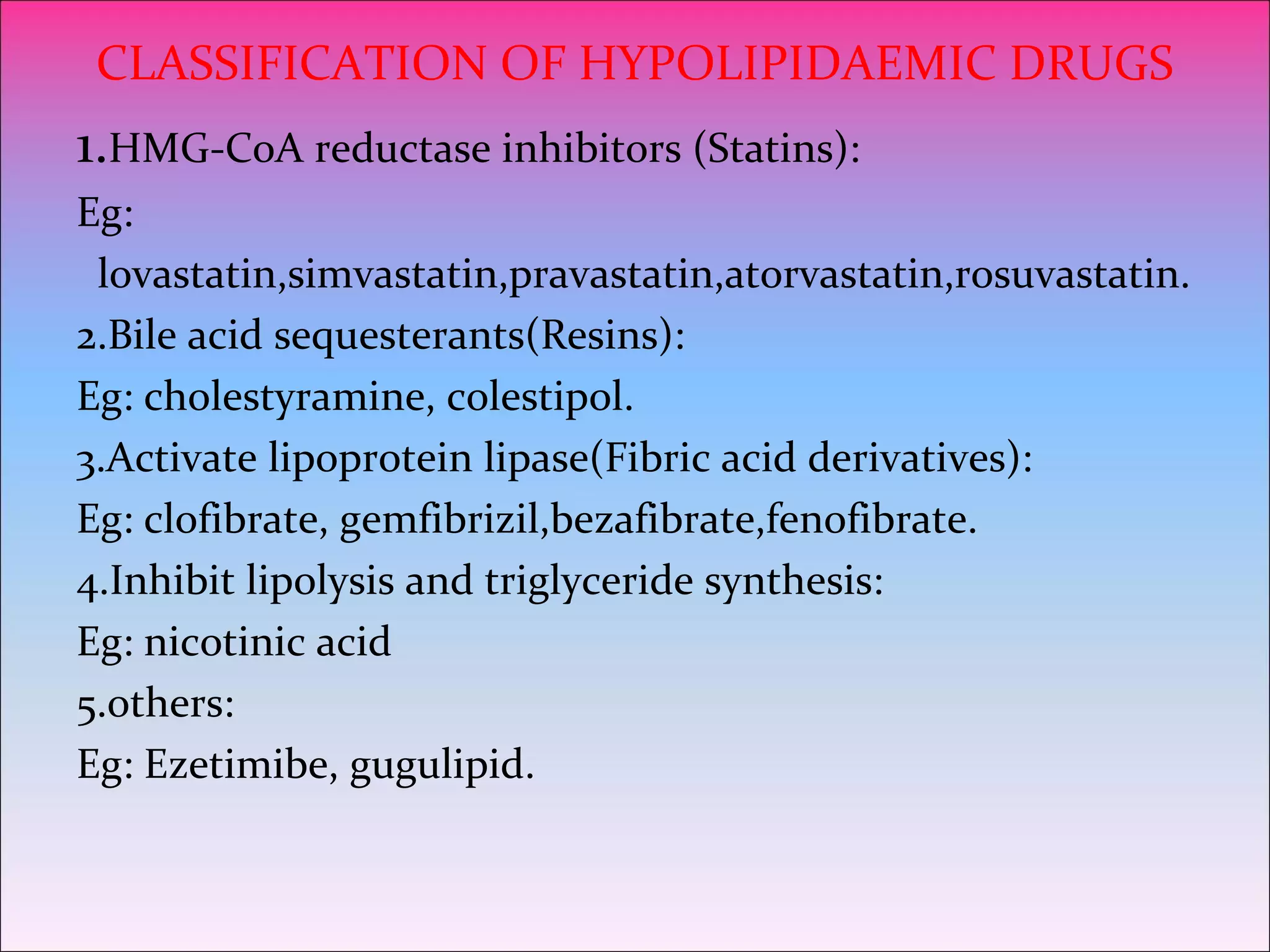 CLASSIFICATION OF HYPOLIPIDAEMIC DRUGS
1.HMG-CoA reductase inhibitors (Statins):
Eg:
lovastatin,simvastatin,pravastatin,atorvastatin,rosuvastatin.
2.Bile acid sequesterants(Resins):
Eg: cholestyramine, colestipol.
3.Activate lipoprotein lipase(Fibric acid derivatives):
Eg: clofibrate, gemfibrizil,bezafibrate,fenofibrate.
4.Inhibit lipolysis and triglyceride synthesis:
Eg: nicotinic acid
5.others:
Eg: Ezetimibe, gugulipid.
 