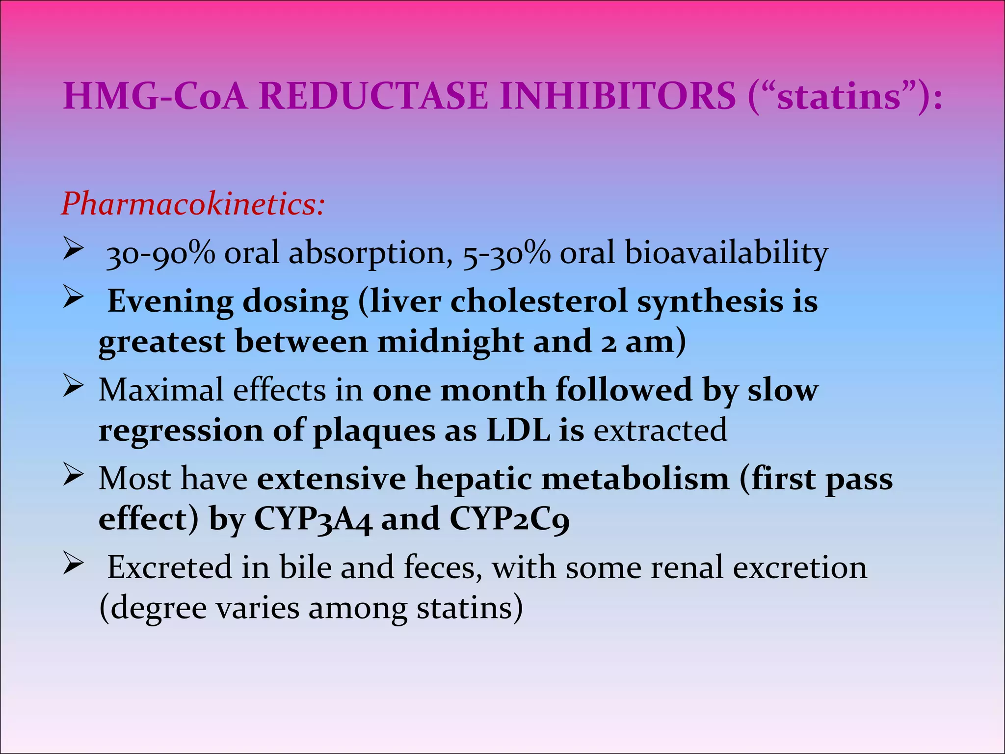 HMG-CoA REDUCTASE INHIBITORS (“statins”):
Pharmacokinetics:
 30-90% oral absorption, 5-30% oral bioavailability
 Evening dosing (liver cholesterol synthesis is
greatest between midnight and 2 am)
 Maximal effects in one month followed by slow
regression of plaques as LDL is extracted
 Most have extensive hepatic metabolism (first pass
effect) by CYP3A4 and CYP2C9
 Excreted in bile and feces, with some renal excretion
(degree varies among statins)
 