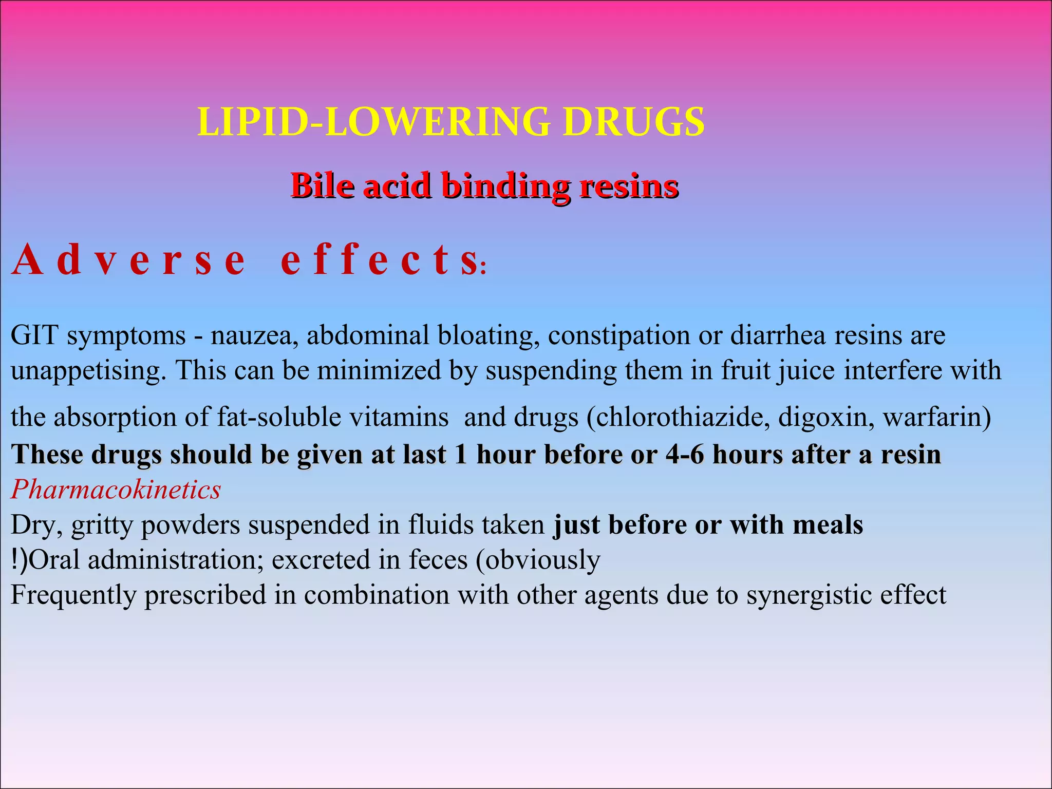 LIPID-LOWERING DRUGS
Bile acid binding resinsBile acid binding resins
A d v e r s e e f f e c t s:
GIT symptoms - nauzea, abdominal bloating, constipation or diarrhea resins are
unappetising. This can be minimized by suspending them in fruit juice interfere with
the absorption of fat-soluble vitamins and drugs (chlorothiazide, digoxin, warfarin)
These drugs should be given at last 1 hour before or 4-6 hours after a resinThese drugs should be given at last 1 hour before or 4-6 hours after a resin
Pharmacokinetics
Dry, gritty powders suspended in fluids taken just before or with meals
Oral administration; excreted in feces (obviously!(
Frequently prescribed in combination with other agents due to synergistic effect
 