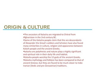 ORIGIN & CULTURE
      The ancestors of Kalasha are migrated to Chitral from
      Afghanistan in the 2nd century BC.
   ...