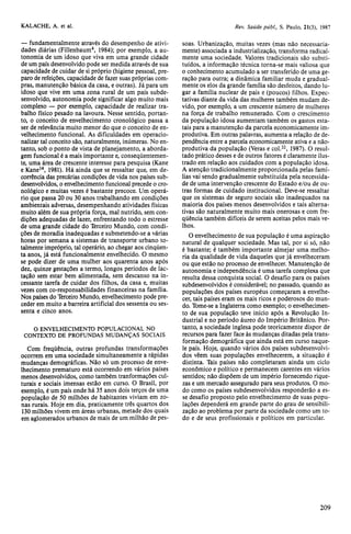 — fundamentalmente através do desempenho de ativi-dades 
diárias (Fillenbaum4, 1984); por exemplo, a au-tonomia 
de um idoso que viva em uma grande cidade 
de um país desenvolvido pode ser medida através de sua 
capacidade de cuidar de si próprio (higiene pessoal, pre-paro 
de refeições, capacidade de fazer suas próprias com-pras, 
manutenção básica da casa, e outras). Já para um 
idoso que vive em uma zona rural de um país subde-senvolvido, 
autonomia pode significar algo muito mais 
complexo — por exemplo, capacidade de realizar tra-balho 
físico pesado na lavoura. Nesse sentido, portan-to, 
o conceito de envelhecimento cronológico passa a 
ser de relevância muito menor do que o conceito de en-velhecimento 
funcional. As dificuldades em operacio-nalizar 
tal conceito são, naturalmente, inúmeras. No en-tanto, 
sob o ponto de vista de planejamento, a aborda-gem 
funcional é a mais importante e, conseqüentemen-te, 
uma área de crescente interesse para pesquisa (Kane 
e Kane14, 1981). Há ainda que se ressaltar que, em de-corrência 
das precárias condições de vida nos países sub-desenvolvidos, 
o envelhecimento funcional precede o cro-nológico 
e muitas vezes é bastante precoce. Um operá-rio 
que passa 20 ou 30 anos trabalhando em condições 
ambientais adversas, desempenhando atividades físicas 
muito além de sua própria força, mal nutrido, sem con-dições 
adequadas de lazer, enfrentando todo o estresse 
de uma grande cidade do Terceiro Mundo, com condi-ções 
de moradia inadequadas e submetendo-se a várias 
horas por semana a sistemas de transporte urbano to-talmente 
impróprio, tal operário, ao chegar aos cinqüen-ta 
anos, já está funcionalmente envelhecido. O mesmo 
se pode dizer de uma mulher aos quarenta anos após 
dez, quinze gestações a termo, longos períodos de lac-tação 
sem estar bem alimentada, sem descanso na in-cessante 
tarefa de cuidar dos filhos, da casa e, muitas 
vezes com co-responsabilidades financeiras na família. 
Nos países do Terceiro Mundo, envelhecimento pode pre-ceder 
em muito a barreira artificial dos sessenta ou ses-senta 
e cinco anos. 
O ENVELHECIMENTO POPULACIONAL NO 
CONTEXTO DE PROFUNDAS MUDANÇAS SOCIAIS 
Com freqüência, outras profundas transformações 
ocorrem em uma sociedade simultaneamente a rápidas 
mudanças demográficas. Não só um processo de enve-lhecimento 
prematuro está ocorrendo em vários países 
menos desenvolvidos, como também transformações cul-turais 
e sociais imensas estão em curso. O Brasil, por 
exemplo, é um país onde há 35 anos dois terços de uma 
população de 50 milhões de habitantes viviam em zo-nas 
rurais. Hoje em dia, praticamente três quartos dos 
130 milhões vivem em áreas urbanas, metade dos quais 
em aglomerados urbanos de mais de um milhão de pes-soas. 
Urbanização, muitas vezes (mas não necessaria-mente) 
associada a industrialização, transforma radical-mente 
uma sociedade. Valores tradicionais são substi-tuídos, 
a informação técnica torna-se mais valiosa que 
o conhecimento acumulado a ser transferido de uma ge-ração 
para outra; a dinâmica familiar muda e gradual-mente 
os elos da grande família são desfeitos, dando lu-gar 
a família nuclear de pais e (poucos) filhos. Expec-tativas 
diante da vida das mulheres também mudam de-vido, 
por exemplo, a um crescente número de mulheres 
na força de trabalho remunerado. Com o crescimento 
da população idosa aumentam também os gastos esta-tais 
para a manutenção da parcela economicamente im-produtiva. 
Em outras palavras, aumenta a relação de de-pendência 
entre a parcela economicamente ativa e a não-produtiva 
da população (Veras e col.22, 1987). O resul-tado 
prático desses e de outros fatores é claramente ilus-trado 
em relação aos cuidados com a população idosa. 
A atenção tradicionalmente proporcionada pelas famí-lias 
vai sendo gradualmente substituída pela necessida-de 
de uma intervenção crescente do Estado e/ou de ou-tras 
formas de cuidado institucional. Deve-se ressaltar 
que os sistemas de seguro sociais são inadequados na 
maioria dos países menos desenvolvidos e tais alterna-tivas 
são naturalmente muito mais onerosas e com fre-qüência 
também difíceis de serem aceitas pelos mais ve-lhos. 
O envelhecimento de sua população é uma aspiração 
natural de qualquer sociedade. Mas tal, por si só, não 
é bastante; é também importante almejar uma melho-ria 
da qualidade de vida daqueles que já envelheceram 
ou que estão no processo de envelhecer. Manutenção de 
autonomia e independência é uma tarefa complexa que 
resulta dessa conquista social. O desafio para os países 
subdesenvolvidos é considerável; no passado, quando as 
populações dos países europeus começaram a envelhe-cer, 
tais países eram os mais ricos e poderosos do mun-do. 
Tome-se a Inglaterra como exemplo; o envelhecimen-to 
de sua população teve início após a Revolução In-dustrial 
e no período áureo do Império Britânico. Por-tanto, 
a sociedade inglesa pode teoricamente dispor de 
recursos para fazer face às mudanças ditadas pela trans-formação 
demográfica que ainda está em curso naque-le 
país. Hoje, quando vários dos países subdesenvolvi-dos 
vêem suas populações envelhecerem, a situação é 
distinta. Tais países não completaram ainda um ciclo 
econômico e político e permanecem carentes em vários 
sentidos; não dispõem de um império fornecendo rique-zas 
e um mercado assegurado para seus produtos. O mo-do 
como os países subdesenvolvidos responderão a es-se 
desafio proposto pelo envelhecimento de suas popu-lações 
dependerá em grande parte do grau de sensibili-zação 
ao problema por parte da sociedade como um to-do 
e de seus profissionais e políticos em particular. 
 