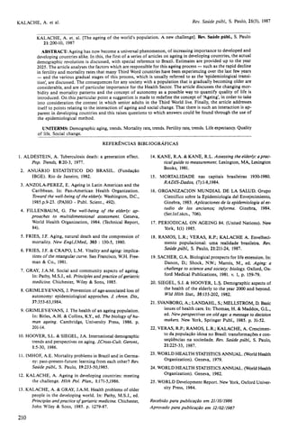 KALACHE, A. et. al. [The ageing of the world's population. A new challenge]. Rev. Saúde públ., S. Paulo 
21:200-10, 1987 
ABSTRACT: Ageing has now become a universal phenomenon, of increasing importance to developed and 
developing countries alike. In this, the first of a series of articles on ageing in developing countries, the actual 
demographic revolution is discussed, with special reference to Brazil. Estimates are provided up to the year 
2025. The article analyses the factors which are responsible for this ageing process — such as the rapid decline 
in fertility and mortality rates that many Third Word countries have been experiencing over the last few years 
— and the various gradual stages of this process, which is usually referred to as the 'epidemiological transi-tion', 
are discussed. The consequences for any society with a population that is gradually becoming older are 
considerable, and are of particular importance for the Health Sector. The article discusses the changing mor-bidity 
and mortality patterns and the concept of autonomy as a possible way to quantify quality of life is 
introduced. On this particular point a suggestion is made to redefine the concept of 'Ageing', in order to take 
into consideration the context in which senior adults in the Third World live. Finally, the article addresses 
itself to points relating to the interaction of ageing and social change. That there is such an interaction is ap-parent 
in developing countries and this raises questions to which answers could be found through the use of 
the epidemiological method. 
UNITERMS: Demographic aging, trends. Mortality rate, trends. Fertility rate, trends. Life expectancy. Quality 
of life. Social change. 
REFERÊNCIAS BIBLIOGRÁFICAS 
I. ALDESTEIN, A. Tuberculosis death: a generation effect. 
Pop. Trends, 8:20-3, 1977. 
2. ANUÁRIO ESTATÍSTICO DO BRASIL. (Fundação 
IBGE). Rio de Janeiro, 1982. 
3. ANZOLA-PEREZ, E. Ageing in Latin American and the 
Caribbean. In: Pan-American Health Organization. 
Toward the well-being of the elderly. Washington, D.C., 
1985.p.9-23. (PAHO - Publ. Scient., 492). 
4. FILLENBAUM, G. The well-being of the elderly: ap-proaches 
to multidimensional assessment. Geneva, 
World Health Organization, 1984. (Technical Report, 
84). 
5. FRIES, J.F. Aging, natural death and the compression of 
mortality. New Engl.J.Med., 303 : 130-5, 1980. 
6. FRIES, J.F. & CRAPO, L.M. Vitality and aging: implica-tions 
of the retangular curve. San Francisco, W.H. Free-man 
& Co., 1981. 
7. GRAY, J.A.M. Social and community aspects of ageing. 
In: Pathy, M.S.J., ed. Principles and practice of geriatric 
medicine. Chichester, Wiley & Sons, 1985. 
8. GRIMLEY-EVANS, J. Prevention of age-associated loss of 
autonomy: epidemiological approches. J. chron. Dis., 
37:353-63,1984. 
9. GRIMLEY-EVANS, J. The health of an ageing population. 
In: Bitles, A.H. & Collins, K.Y., ed. The biology of hu-man 
ageing. Cambridge, University Press, 1986. p. 
201-14. 
10. HOOVER, S.L. & SIEGEL, J.A. International demographic 
trends and perspectives on aging. J.Cross-Cult. Geront., 
1:5-30, 1986. 
I1. IMHOF, A.E. Mortality problems in Brazil and in Germa-ny: 
past-present-future: learning from each other? Rev. 
Saúde públ., S. Paulo, 19:233-50,1985. 
12. KALACHE, A. Ageing in developing countries: meeting 
the challenge. Hlth Pol. Plan., 1:171-5,1986. 
13. KALACHE, A. & GRAY, J.A.M. Health problems of older 
people in the developing world. In: Pathy, M.S.J., ed. 
Principles and practice of geriatric medicine. Chichester, 
John Wiley & Sons, 1985. p. 1279-87. 
14. KANE, R.A. & KANE, R.L. Assessing the elderly: a prac-tical 
guide to measurement. Lexington, MA, Lexington 
Books, 1981. 
15. MORTALIDADE nas capitais brasileiras 1930-1980. 
RADIS-Dados, (7):1-8,1984. 
16. ORGANIZACION MUNDIAL DE LA SALUD. Grupo 
Científico sobre la Epidemiologia del Envejecimiento, 
Ginebra, 1983. Aplicaciones de la epidemiologia al es-tudio 
de los ancianos; informe. Ginebra, 1984. 
(Ser.Inf.técn., 706). 
17. PERIODICAL ON AGEING 84. (United Nations). New 
York, 1(1) 1985. 
18. RAMOS, L.R.; VERAS, R.P.; KALACHE A. Envelheci-mento 
populacional: uma realidade brasileira. Rev. 
Saúde públ., S. Paulo, 21:211-24, 1987. 
19. SACHER, G.A. Biological prospects for life extension. In: 
Danon, D.; Shock, N.W.; Marois, M., ed. Aging: a 
challenge to science and society: biology. Oxford, Ox-ford 
Medical Publications, 1981. v. 1, p. 159-79. 
20. SIEGEL, S.J. & HOOVER, L.S. Demographic aspects of 
the health of the elderly to the year 2000 and beyond. 
Wld Hlth Stat., 35:133-202, 1982. 
21. SVANBORG, A.; LANDAHL, S.; MELLSTROM, D. Basic 
issues of health care. In: Thomae, H. & Maddox, G.L., 
ed. New perspectives on old age: a message to decision 
makers. New York, Springer Publ., 1985. p. 31-52. 
22. VERAS, R.P.; RAMOS, L.R.; KALACHE, A. Crescimen-to 
da população idosa no Brasil: transformações e con-seqüências 
na sociedade. Rev. Saúde públ., S. Paulo, 
21:225-33, 1987. 
23. WORLD HEALTH STATISTICS ANNUAL. (World Health 
Organization). Geneva, 1979. 
24. WORLD HEALTH STATISTICS ANNUAL. (World Health 
Organization). Geneva, 1982. 
25. WORLD Development Report. New York, Oxford Univer-sity 
Press, 1984. 
Recebido para publicação em 21/10/1986 
Aprovado para publicação em 12/02/1987 
